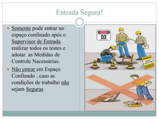 Entrada Segura!
 Somente pode entrar no
espaço confinado após o
Supervisor de Entrada
realizar todos os testes e
adotar as Medidas de
Controle Nacessárias.
 Não entrar em Espaço
Confinado , caso as
condições de trabalho não
sejam Seguras
 