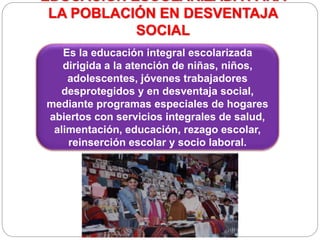 EDUCACIÓN ESCOLARIZADA PARA
LA POBLACIÓN EN DESVENTAJA
SOCIAL
Es la educación integral escolarizada
dirigida a la atención de niñas, niños,
adolescentes, jóvenes trabajadores
desprotegidos y en desventaja social,
mediante programas especiales de hogares
abiertos con servicios integrales de salud,
alimentación, educación, rezago escolar,
reinserción escolar y socio laboral.
 