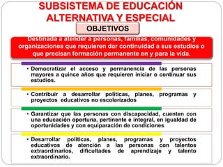 SUBSISTEMA DE EDUCACIÓN
ALTERNATIVA Y ESPECIAL
• Democratizar el acceso y permanencia de las personas
mayores a quince años que requieren iniciar o continuar sus
estudios.
• Contribuir a desarrollar políticas, planes, programas y
proyectos educativos no escolarizados
• Garantizar que las personas con discapacidad, cuenten con
una educación oportuna, pertinente e integral, en igualdad de
oportunidades y con equiparación de condiciones
• Desarrollar políticas, planes, programas y proyectos
educativos de atención a las personas con talentos
extraordinarios, dificultades de aprendizaje y talento
extraordinario.
Destinada a atender a personas, familias, comunidades y
organizaciones que requieren dar continuidad a sus estudios o
que precisan formación permanente en y para la vida.
OBJETIVOS
 