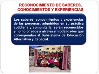 RECONOCIMIENTO DE SABERES,
CONOCIMIENTOS Y EXPERIENCIAS
Los saberes, conocimientos y experiencias
de las personas, adquiridos en su práctica
cotidiana y comunitaria, serán reconocidos
y homologados a niveles y modalidades que
correspondan al Subsistema de Educación
Alternativa y Especial.
 