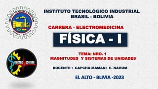 FÍSICA - I
DOCENTE : CAPCHA MAMANI E. NAHUM
TEMA: NRO. 1
MAGNITUDES Y SISTEMAS DE UNIDADES
CARRERA - ELECTROMEDICINA
INSTITUTO TECNOLÓGICO INDUSTRIAL
BRASIL - BOLIVIA
 