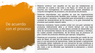 De acuerdo
con el proceso
• Sistema continuo: son aquellos en los que las instalaciones se
uniforman en cuanto a las rutas y los flujos, en virtud de que los
insumos son homogéneos; en consecuencia, puede adoptarse un
conjunto homogéneo de procesos y de secuencia de procesos.
• Sistemas intermitentes: son aquellas en que las organizaciones
deben ser suficientemente flexibles para manejar una gran variedad
de productos y tamaños, con capacidad para acomodarse a una gran
variedad de características de los insumos y a la gran diversidad de
procesos que pueden requerir estos.
• Sistemas modulares: hacen posible contar con una gran variedad de
productos relativamente altos y al mismo tiempo con una baja
variedad de componentes. La idea básica consiste en desarrollar una
serie de componentes básicos de los productos (módulos o familias),
los cuales pueden ensamblarse, de tal forma que se produzca un
gran número de productos distintos (por ejemplo, bolígrafos).
• Sistemas por proyectos: la producción se desarrolla por medio de una
serie de fases; en este tipo de sistemas no existe flujo de producto,
pero sí una secuencia de operaciones, todas las tareas u operaciones
individuales deben realizarse en una secuencia tal que contribuya a
los objetivos finales del proyecto. Los proyectos se caracterizan por el
alto costo y por la dificultad que representa la planeación y control
administrativo.
 