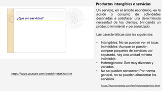 Productos intangibles o servicios
Un servicio, en el ámbito económico, es la
acción o conjunto de actividades
destinadas a satisfacer una determinada
necesidad de los clientes, brindando un
producto inmaterial y personalizado.
Las características son las siguientes:
• Intangibles: No se pueden ver, ni tocar.
Indivisibles: Aunque se pueden
comprar paquetes de servicios por
separado, hay una unidad mínima
indivisible.
• Heterogéneos: Son muy diversos y
variados.
• No se pueden conservar: Por norma
general, no se pueden almacenar los
servicios
https://www.youtube.com/watch?v=tBzKR0JNIAY
https://economipedia.com/definiciones/servicio.html
 