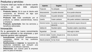 Productos y servicios:
Conjunto total que recibe el cliente cuando
compra, ya que éste adquiere
satisfacciones
- Producto básico: Es lo que el cliente está
comprando, en términos de algo que
resuelve un problema.
- Producto real: Está constituido por el
producto, su calidad, características, marca
y empaque.
- Producto aumentado: Son los servicios y
beneficios adicionales.
Innovación:
Es la generación de nuevo conocimiento
productivo aplicado a las empresas y que
además genera valor agregado.
- Innovaciones: productos verdaderamente
novedosos, donde no hay sustitutos
satisfactorios.
- Sustituciones o mejoras: la reposición de
productos existentes que incluyen una
diferencia en el artículo o servicio.
- Imitaciones: son nuevos para la empresa
pero no para el mercado.
 