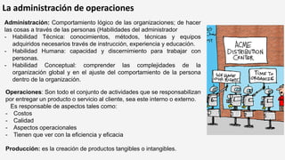 La administración de operaciones
Operaciones: Son todo el conjunto de actividades que se responsabilizan
por entregar un producto o servicio al cliente, sea este interno o externo.
Es responsable de aspectos tales como:
- Costos
- Calidad
- Aspectos operacionales
- Tienen que ver con la eficiencia y eficacia
Administración: Comportamiento lógico de las organizaciones; de hacer
las cosas a través de las personas (Habilidades del administrador
- Habilidad Técnica: conocimientos, métodos, técnicas y equipos
adquiridos necesarios través de instrucción, experiencia y educación.
- Habilidad Humana: capacidad y discernimiento para trabajar con
personas.
- Habilidad Conceptual: comprender las complejidades de la
organización global y en el ajuste del comportamiento de la persona
dentro de la organización.
Producción: es la creación de productos tangibles o intangibles.
 