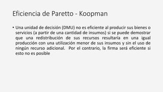 Eficiencia de Paretto - Koopman
• Una unidad de decisión (DMU) no es eficiente al producir sus bienes o
servicios (a partir de una cantidad de insumos) si se puede demostrar
que una redistribución de sus recursos resultaría en una igual
producción con una utilización menor de sus insumos y sin el uso de
ningún recurso adicional. Por el contrario, la firma será eficiente si
esto no es posible
 