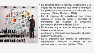 • Se entiende como el diseño, la operación y la
mejora de los sistemas que crean y entregan
los productos y los servicios primarios de una
empresa. (Chase Alquilano, 2009).
• Es el conjunto de actividades que crean
valores en forma de bienes y servicios al
transformar los insumos en productos
terminados. (Render y Heizer 2004).
• Es la ciencia y el arte de asegurar que los
bienes y servicios se
• produzcan y entreguen con éxito a los clientes.
(Collier y Evans 2007).
• Es la disciplina que estudia la planeación,
organización, dirección y control de las
operaciones productivas. (Muñoz 2009).
 