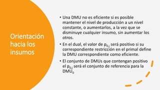 Orientación
hacia los
insumos
• Una DMU no es eficiente si es posible
mantener el nivel de producción a un nivel
constante, o aumentarlos, a la vez que se
disminuye cualquier insumo, sin aumentar los
otros.
• En el dual, el valor de p0,j será positivo si su
correspondiente restricción en el primal define
la DMU correspondiente como eficiente.
• El conjunto de DMUs que contengan positivo
el p0,j será el conjunto de referencia para la
DMU0
 