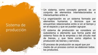 Sistema de
producción
• Un sistema, como concepto general, es un
conjunto de elementos interrelacionados e
interactuantes entre sí.
• La organización es un sistema formado por
elementos humanos y técnicos que se
encuentran relacionados entre sí en el tiempo y
en el espacio y que se pueden agrupar.
• El sistema de producción se considera un
subsistema o elemento que forma parte del
sistema físico de la empresa o del circuito real
de bienes, y que tiene como objetivo la
producción de bienes y servicios.
• El proceso de producción es aquel que por
medio de un proceso común se elaboran todos
los productos.
 