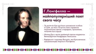 ◊ За життя він був настільки шанованою особою
в США, що його 70-річчя стало справжнім
національним святом з парадами, промовами,
читанням його віршів
◊ Митець був з честю прийнятий поетом-лауреатом
Великобританії Альфредом Теннісоном
◊ Відвідав він і королеву Вікторію, яка була великою
шанувальницею творчості Лонгфелло
найпопулярніший поет
свого часу
Г.Лонгфелло —
 