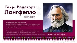 Американський письменник,
автор поетичних і прозових творів, перекладач,
літературний критик
1807-1882
Лонгфелло
Генрі Водсворт
Успішність — це здатність робити те, що умієш найкраще,
і робити добре все, що робиш, не прагнучи слави.
Вона приходить лише тому, що її заслужили, а не тому, що її шукали…
 