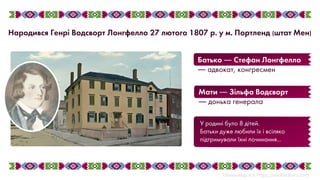 У родині було 8 дітей.
Батьки дуже любили їх і всіляко
підтримували їхні починання...
Мати ― Зільфа Водсворт
― донька генерала
Батько ― Стефан Лонгфелло
― адвокат, конгресмен
Народився Генрі Водсворт Лонгфелло 27 лютого 1807 р. у м. Портленд (штат Мен)
 