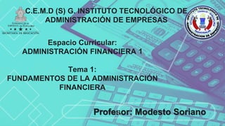 C.E.M.D (S) G. INSTITUTO TECNOLÓGICO DE
ADMINISTRACIÓN DE EMPRESAS
Espacio Curricular:
ADMINISTRACIÓN FINANCIERA 1
Tema 1:
FUNDAMENTOS DE LA ADMINISTRACIÓN
FINANCIERA
Profesor: Modesto Soriano
 