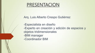 PRESENTACION
Arq. Luis Alberto Crespo Gutiérrez
-Especialista en diseño
-Experto en creación y edición de espacios y
objetos tridimensionales
-BIM manager
-Coordinador BIM
 