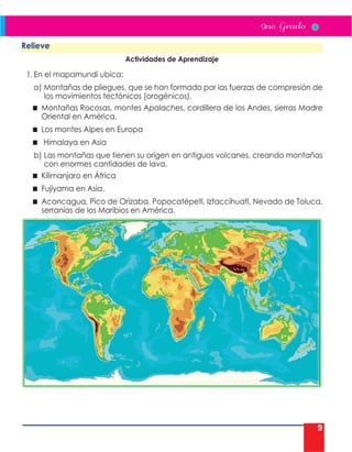 9
Relieve
Actividades de Aprendizaje
1. En el mapamundi ubica:
a) Montañas de pliegues, que se han formado por las fuerzas de compresión de
los movimientos tectónicos (orogénicos).
 Montañas Rocosas, montes Apalaches, cordillera de los Andes, sierras Madre
Oriental en América,
 Los montes Alpes en Europa
 Himalaya en Asia
b) Las montañas que tienen su origen en antiguos volcanes, creando montañas
con enormes cantidades de lava.
 Kilimanjaro en África
 Fujiyama en Asia.
 Aconcagua, Pico de Orizaba, Popocatépetl, Iztaccíhuatl, Nevado de Toluca,
serranías de los Maribios en América.
 