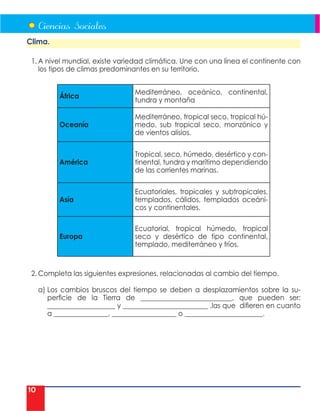 10
Clima.
1. A nivel mundial, existe variedad climática. Une con una línea el continente con
los tipos de climas predominantes en su territorio.
África
Mediterráneo, oceánico, continental,
tundra y montaña
Oceanía
Mediterráneo, tropical seco, tropical hú-
medo, sub tropical seco, monzónico y
de vientos alisios.
América
Tropical, seco, húmedo, desértico y con-
tinental, tundra y marítimo dependiendo
de las corrientes marinas.
Asía
Ecuatoriales, tropicales y subtropicales,
templados, cálidos, templados oceáni-
cos y continentales.
Europa
Ecuatorial, tropical húmedo, tropical
seco y desértico de tipo continental,
templado, mediterráneo y fríos.
2. Completa las siguientes expresiones, relacionadas al cambio del tiempo.
a) Los cambios bruscos del tiempo se deben a desplazamientos sobre la su-
perficie de la Tierra de ___________________________, que pueden ser:
____________________ y _________________________ .las que difieren en cuanto
a ________________, ___________________ o _______________________.
 