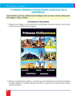 18
VI UNIDAD: PRIMERAS CIVILIZACIONES AGRÍCOLAS DE LA
ANTIGÜEDAD.
Características de las civilizaciones antiguas del cercano oriente: Mesopota-
mia, Egipto, India y China.
Actividades de Aprendizaje
1. Observa la imagen, en una ficha de vocabulario comenta acerca de las pirá-
mides de las civilizaciones antiguas.
2. Dibuja el organizador gráfico y escribe las características económicas políticas
sociales religiosa culturales aportes científico y papel de la mujer de las civiliza-
ciones antiguas.
 