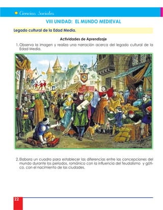 22
VIII UNIDAD: EL MUNDO MEDIEVAL
Legado cultural de la Edad Media.
Actividades de Aprendizaje
1. Observa la imagen y realiza una narración acerca del legado cultural de la
Edad Media.
2. Elabora un cuadro para establecer las diferencias entre las concepciones del
mundo durante los periodos, románico con la influencia del feudalismo y góti-
co, con el nacimiento de las ciudades.
 