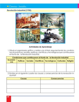 26
Revolución Industrial (1750).
Actividades de Aprendizaje
1. Dibuja el organizador gráfico y realiza una síntesis argumentando las condicio-
nes económicas, sociales, políticas, científicas y tecnológicas que contribuyeron
al triunfo de la Revolución Industrial.
Condiciones que contribuyeron al triunfo de la Revolución Industrial
Económi-
cas
Políticas Sociales Científicas Tecnológicas Culturales Religión
2. Escriba en el siguiente cuadro las causas y consecuencias de la revolución in-
dustrial?
Causas Consecuencias
 