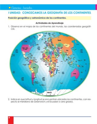 4
I UNIDAD: CONOZCAMOS LA GEOGRAFÍA DE LOS CONTINENTES
Posición geográfica y astronómica de los continentes.
Actividades de Aprendizaje
1. Observa en el mapa de los continentes del mundo, las coordenadas geográfi-
cas.
2. Indica en que latitud y longitud se encuentran ubicados los continentes, con res-
pecto al meridiano de Greenwich y el Ecuador o cero grados.
 