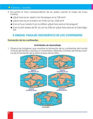 6
2. Encuentra la hora correspondiente de los países usando el mapa de husos
horarios.
 ¿Qué hora es en Japón si en Nicaragua es la 7:00 am?
 ¿Qué hora es en la India si en Chile son las 12:00 am?
 Si en el huso horario 0 son la 4:00am ¿Qué hora será en Nicaragua?
 Si en la USA Alaska de EE. UU son las 2:00 am ¿Qué hora será en el Cairo Egip-
to?
II UNIDAD: PAISAJES GEOGRÁFICO DE LOS CONTINENTES
Formación de los continentes.
Actividades de Aprendizaje
1. Observa las imágenes que muestran la formación de los continentes del mundo
a través del tiempo y escriba un comentario utilizando una línea de tiempo acer-
ca de la formación de la tierra al paso de los años.
 