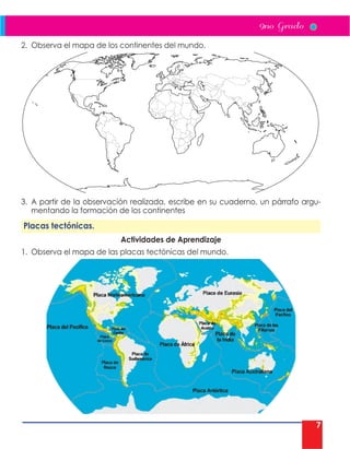 7
2. Observa el mapa de los continentes del mundo.
3. A partir de la observación realizada, escribe en su cuaderno, un párrafo argu-
mentando la formación de los continentes
Placas tectónicas.
Actividades de Aprendizaje
1. Observa el mapa de las placas tectónicas del mundo.
 