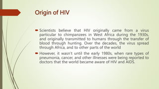 Origin of HIV
 Scientists believe that HIV originally came from a virus
particular to chimpanzees in West Africa during the 1930s,
and originally transmitted to humans through the transfer of
blood through hunting. Over the decades, the virus spread
through Africa, and to other parts of the world
 However, it wasn’t until the early 1980s, when rare types of
pneumonia, cancer, and other illnesses were being reported to
doctors that the world became aware of HIV and AIDS.
 
