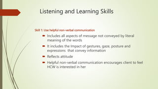 Listening and Learning Skills
Skill 1: Use helpful non-verbal communication
 Includes all aspects of message not conveyed by literal
meaning of the words
 It includes the Impact of gestures, gaze, posture and
expressions that convey information
 Reflects attitude
 Helpful non-verbal communication encourages client to feel
HCW is interested in her
 