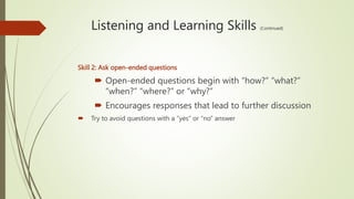 Listening and Learning Skills (Continued)
Skill 2: Ask open-ended questions
 Open-ended questions begin with “how?” “what?”
“when?” “where?” or “why?”
 Encourages responses that lead to further discussion
 Try to avoid questions with a “yes” or “no” answer
 