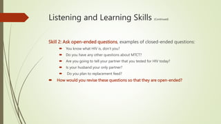Listening and Learning Skills (Continued)
Skill 2: Ask open-ended questions, examples of closed-ended questions:
 You know what HIV is, don’t you?
 Do you have any other questions about MTCT?
 Are you going to tell your partner that you tested for HIV today?
 Is your husband your only partner?
 Do you plan to replacement feed?
 How would you revise these questions so that they are open-ended?
 