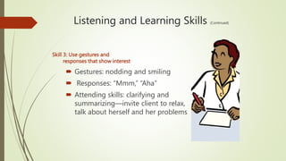 Listening and Learning Skills (Continued)
Skill 3: Use gestures and
responses that show interest
 Gestures: nodding and smiling
 Responses: “Mmm,” “Aha”
 Attending skills: clarifying and
summarizing—invite client to relax,
talk about herself and her problems
 