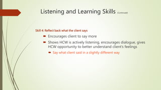 Listening and Learning Skills (Continued)
Skill 4: Reflect back what the client says
 Encourages client to say more
 Shows HCW is actively listening, encourages dialogue, gives
HCW opportunity to better understand client’s feelings
 Say what client said in a slightly different way
 
