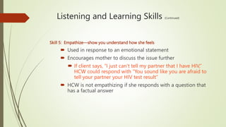 Listening and Learning Skills (Continued)
Skill 5: Empathize—show you understand how she feels
 Used in response to an emotional statement
 Encourages mother to discuss the issue further
 If client says, “I just can’t tell my partner that I have HIV,”
HCW could respond with “You sound like you are afraid to
tell your partner your HIV test result”
 HCW is not empathizing if she responds with a question that
has a factual answer
 