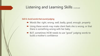 Listening and Learning Skills (Continued)
Skill 6: Avoid words that sound judging
 Words like: right, wrong, well, badly, good, enough, properly
 Using these words may make client feels she is wrong, or that
there is something wrong with her baby
 BUT, sometimes HCW needs to use “good” judging words to
build a mother's confidence
 