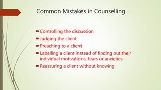 Common Mistakes in Counselling
Controlling the discussion
Judging the client
Preaching to a client
Labelling a client instead of finding out their
individual motivations, fears or anxieties
Reassuring a client without knowing
 