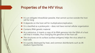 Properties of the HIV Virus
 It is an obligate intracellular parasite, that cannot survive outside the host
cell for long
 It depends on the host cell for multiplication/replication.
 It is classified as a prokaryotic – does not have normal cellular organization
 Contains RNA genetic material
 As a retrovirus, it inserts a copy of its RNA genome into the DNA of a host
cell that it invades, thus changing the genome of the host cell
 The structures on its surface (surface antigens) helps the virus attach to
host cells
 It is quickly destroyed by heat, and common disinfectants such as JIK
(Sodium hypochlorite)
 