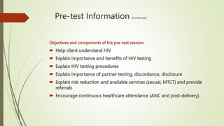 Pre-test Information (Continued)
Objectives and components of the pre-test session:
 Help client understand HIV
 Explain importance and benefits of HIV testing
 Explain HIV testing procedures
 Explain importance of partner testing, discordance, disclosure
 Explain risk reduction and available services (sexual, MTCT) and provide
referrals
 Encourage continuous healthcare attendance (ANC and post-delivery)
 