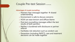 Couple Pre-test Session (Continued)
Advantages of couple counselling:
o Partners hear messages together  shared
understanding
o Environment is safe to discuss concerns
o HCW can ease tension and diffuse blame
o Post-test counselling messages reflect the test
results of both partners
o Neither is burdened with disclosure or partner
referral
o Facilitates risk reduction such as condom use
o Prevention (including PMTCT), care and treatment
decisions can be made together
 