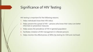 Significance of HIV Testing
HIV testing is important for the following reasons;
1. Helps individuals know their HIV status
2. Helps prevent the spread of HIV – persons who know their status are better
informed on preventive measures
3. Helps assess the prevalence of HIV in general population
4. Facilitates initiation of HIV management in infected persons
5. Helps monitor the effectiveness of ARVs (by testing for CD4 and viral load)
 