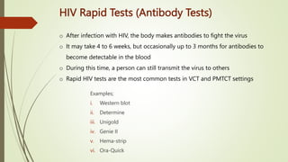HIV Rapid Tests (Antibody Tests)
Examples;
i. Western blot
ii. Determine
iii. Unigold
iv. Genie II
v. Hema-strip
vi. Ora-Quick
o After infection with HIV, the body makes antibodies to fight the virus
o It may take 4 to 6 weeks, but occasionally up to 3 months for antibodies to
become detectable in the blood
o During this time, a person can still transmit the virus to others
o Rapid HIV tests are the most common tests in VCT and PMTCT settings
 