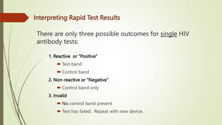 There are only three possible outcomes for single HIV
antibody tests:
1. Reactive or “Positive”
 Test band
 Control band
2. Non-reactive or “Negative”
 Control band only
3. Invalid
 No control band present
 Test has failed. Repeat with new device.
Interpreting Rapid Test Results
 