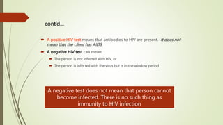 cont’d…
 A positive HIV test means that antibodies to HIV are present. It does not
mean that the client has AIDS
 A negative HIV test can mean:
 The person is not infected with HIV, or
 The person is infected with the virus but is in the window period
A negative test does not mean that person cannot
become infected. There is no such thing as
immunity to HIV infection
 