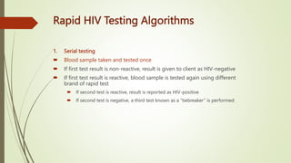 Rapid HIV Testing Algorithms
1. Serial testing
 Blood sample taken and tested once
 If first test result is non-reactive, result is given to client as HIV-negative
 If first test result is reactive, blood sample is tested again using different
brand of rapid test
 If second test is reactive, result is reported as HIV-positive
 If second test is negative, a third test known as a “tiebreaker” is performed
 