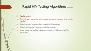 Rapid HIV Testing Algorithms (Continued)
2. Parallel testing
 Two HIV tests are performed on same sample at the same time, e.g., in
parallel
 If both are non-reactive, client reported HIV-negative
 If both are reactive, client reported HIV-positive
 If one is reactive and the other non-reactive, a “tiebreaker test” is
performed
 