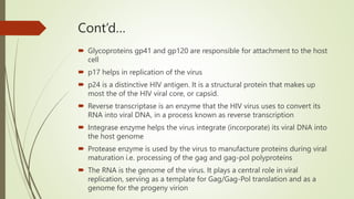 Cont’d…
 Glycoproteins gp41 and gp120 are responsible for attachment to the host
cell
 p17 helps in replication of the virus
 p24 is a distinctive HIV antigen. It is a structural protein that makes up
most the of the HIV viral core, or capsid.
 Reverse transcriptase is an enzyme that the HIV virus uses to convert its
RNA into viral DNA, in a process known as reverse transcription
 Integrase enzyme helps the virus integrate (incorporate) its viral DNA into
the host genome
 Protease enzyme is used by the virus to manufacture proteins during viral
maturation i.e. processing of the gag and gag-pol polyproteins
 The RNA is the genome of the virus. It plays a central role in viral
replication, serving as a template for Gag/Gag-Pol translation and as a
genome for the progeny virion
 