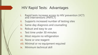 HIV Rapid Tests: Advantages
i. Rapid tests increase access to HIV prevention (VCT)
and interventions (PMTCT)
ii. Supports increased number of testing sites
iii. Same-day diagnosis and counseling
iv. Robust and easy to use
v. Test time under 30 minutes
vi. Most require no refrigeration
vii. None or one reagent
viii. Minimal or no equipment required
ix. Minimum technical skill
 
