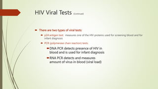 HIV Viral Tests (Continued)
 There are two types of viral tests:
 p24 antigen test: measures one of the HIV proteins used for screening blood and for
infant diagnosis
 PCR (polymerase chain reaction) tests:
DNA PCR detects presence of HIV in
blood and is used for infant diagnosis
RNA PCR detects and measures
amount of virus in blood (viral load)
 