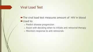 Viral Load Test
The viral load test measures amount of HIV in blood
Used to:
o Predict disease progression
o Assist with deciding when to initiate anti-retroviral therapy
o Monitors response to anti-retrovirals
 
