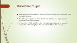 Discordant couple
 Refers to situation where one of the sex partners is HIV positive whereas the other
one is HIV negative.
 The HIV negative partner is at risk for HIV acquisition and so requires a coupe
specific HIV prevention package
 In line with the WHO guidelines , the HIV negative client should be retested 4
weeks after initial testing then after 6 months and thereafter annually
 