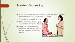 Post-test Counselling
 All HIV test results, whether positive or negative, must be given in
person, privately (as a single client or couple)
 Put the client or couple at ease
 Where possible, provide a quiet
and private room for the discussion
 Ideally, the same HCW who
conducted the pre-test session
will also conduct the post-test
session
 